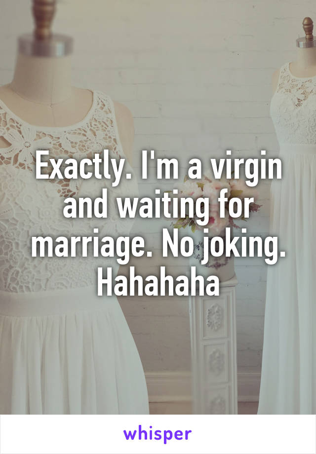 Exactly. I'm a virgin and waiting for marriage. No joking. Hahahaha