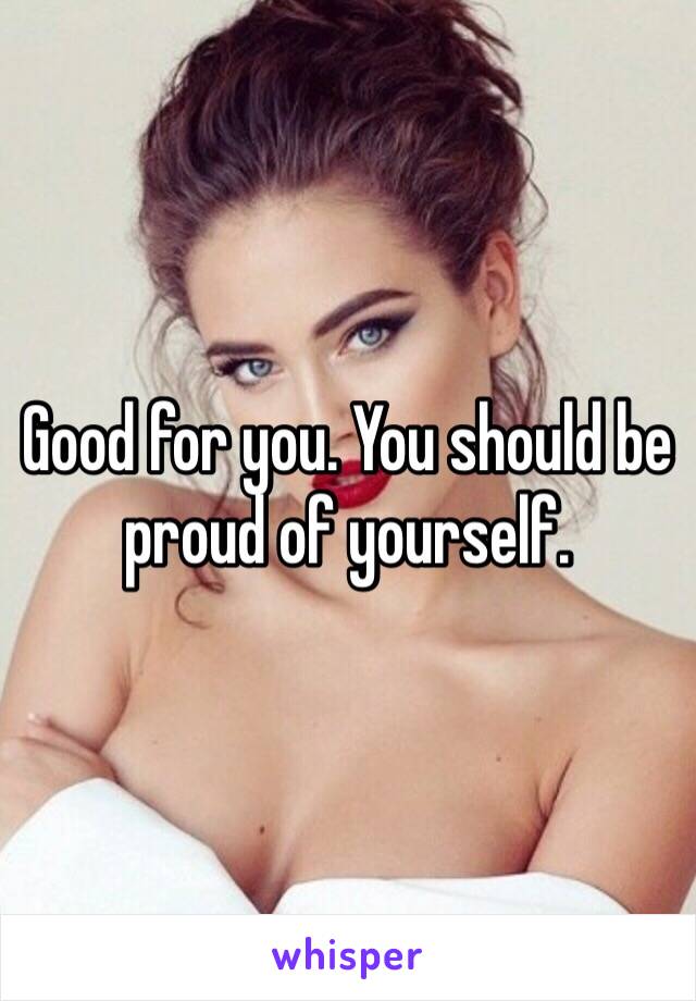Good for you. You should be proud of yourself.