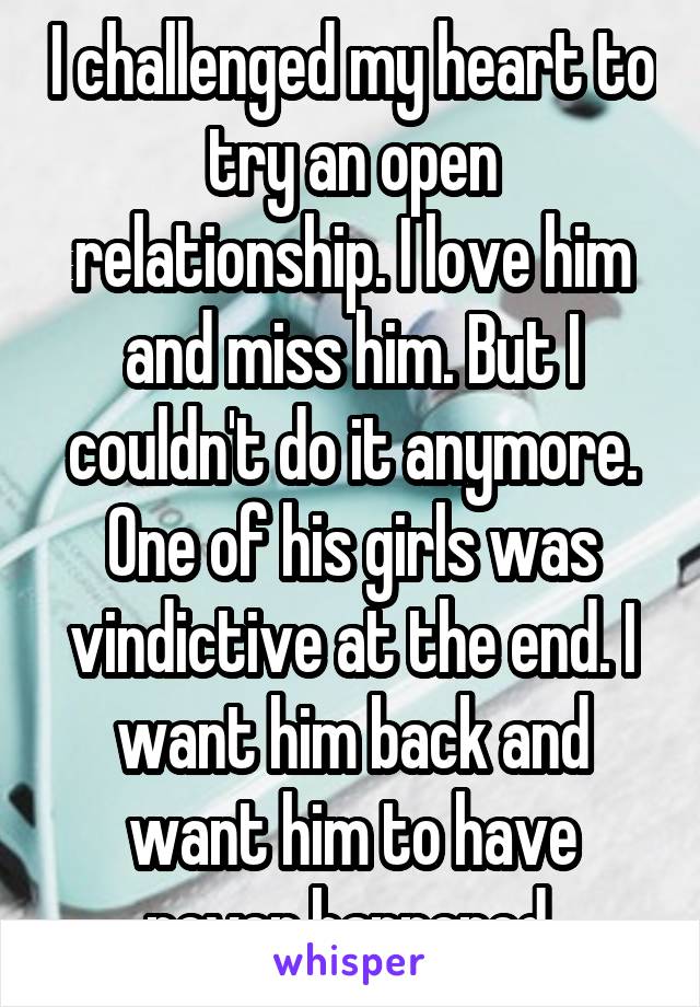 I challenged my heart to try an open relationship. I love him and miss him. But I couldn't do it anymore. One of his girls was vindictive at the end. I want him back and want him to have never happened.