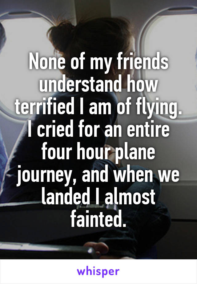 None of my friends understand how terrified I am of flying. I cried for an entire four hour plane journey, and when we landed I almost fainted.