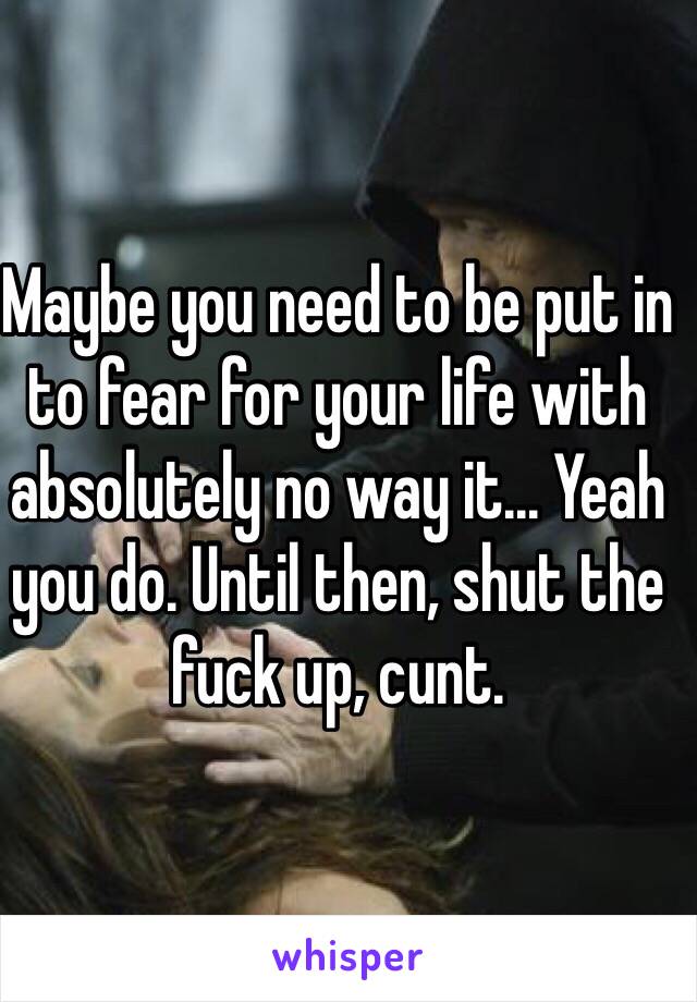 Maybe you need to be put in to fear for your life with absolutely no way it... Yeah you do. Until then, shut the fuck up, cunt.