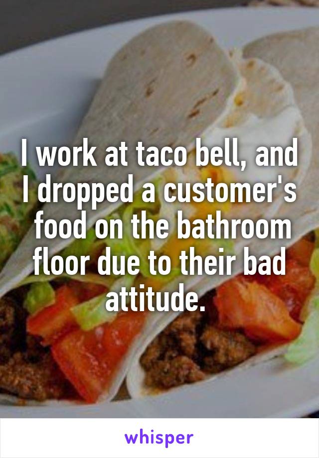 I work at taco bell, and I dropped a customer's  food on the bathroom floor due to their bad attitude. 