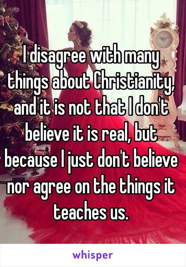 I disagree with many things about Christianity, and it is not that I don't believe it is real, but because I just don't believe nor agree on the things it teaches us.