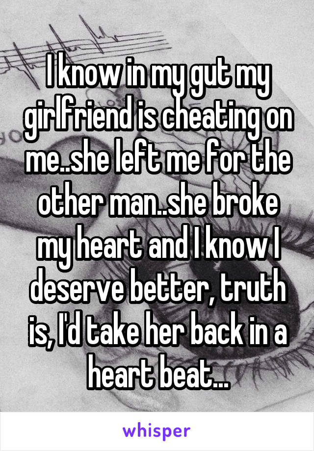 I know in my gut my girlfriend is cheating on me..she left me for the other man..she broke my heart and I know I deserve better, truth is, I'd take her back in a heart beat...