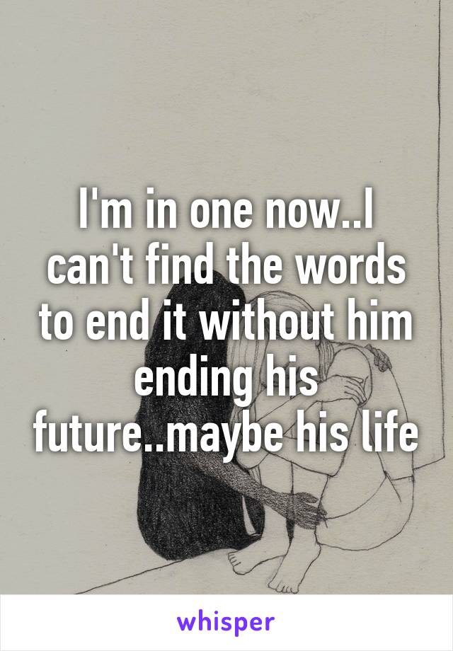 I'm in one now..I can't find the words to end it without him ending his future..maybe his life