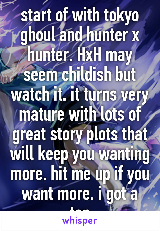 start of with tokyo ghoul and hunter x hunter. HxH may seem childish but watch it. it turns very mature with lots of great story plots that will keep you wanting more. hit me up if you want more. i got a ton