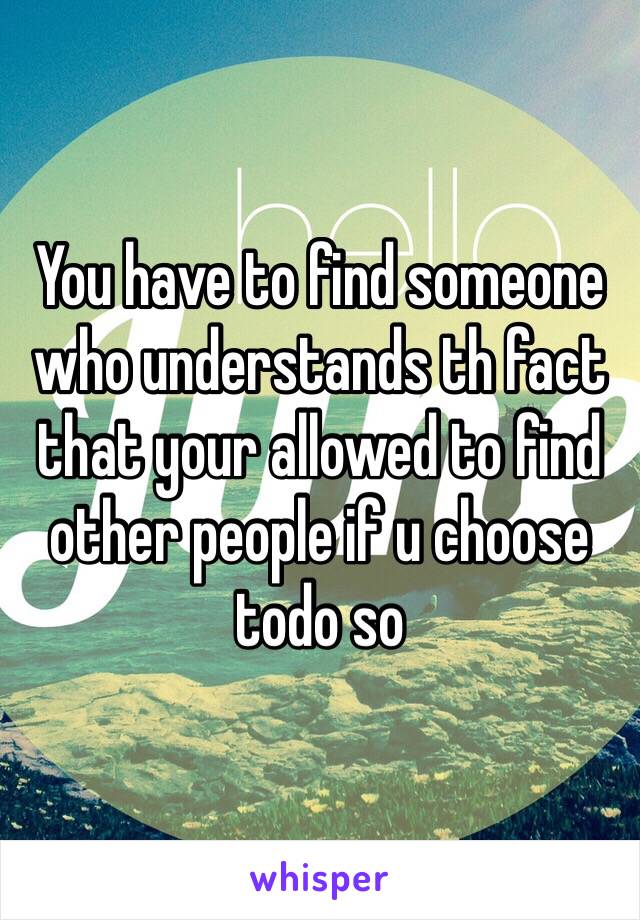 You have to find someone who understands th fact that your allowed to find other people if u choose todo so 