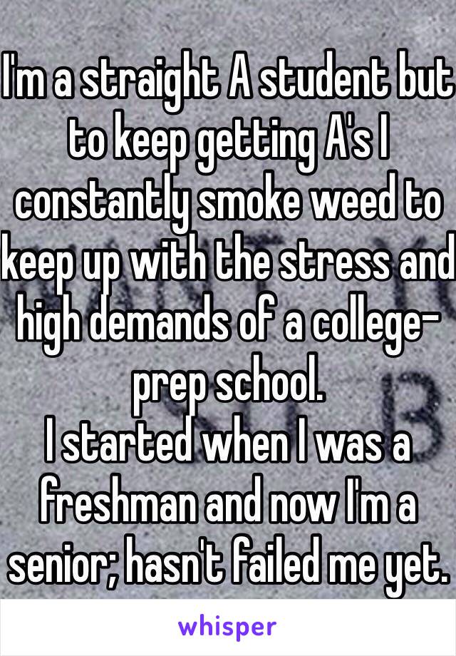 I'm a straight A student but to keep getting A's I constantly smoke weed to keep up with the stress and high demands of a college-prep school.
I started when I was a freshman and now I'm a senior; hasn't failed me yet.