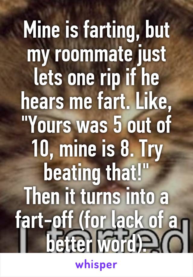 Mine is farting, but my roommate just lets one rip if he hears me fart. Like, "Yours was 5 out of 10, mine is 8. Try beating that!"
Then it turns into a fart-off (for lack of a better word).