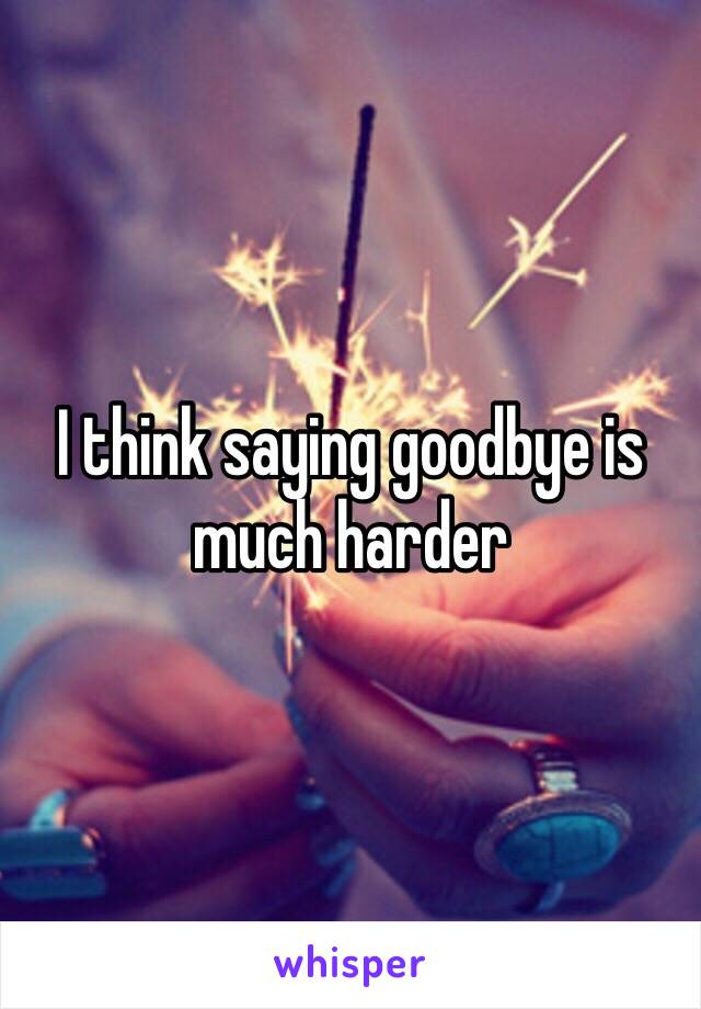 I think saying goodbye is much harder 