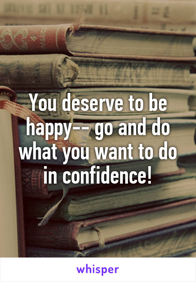 You deserve to be happy-- go and do what you want to do in confidence!