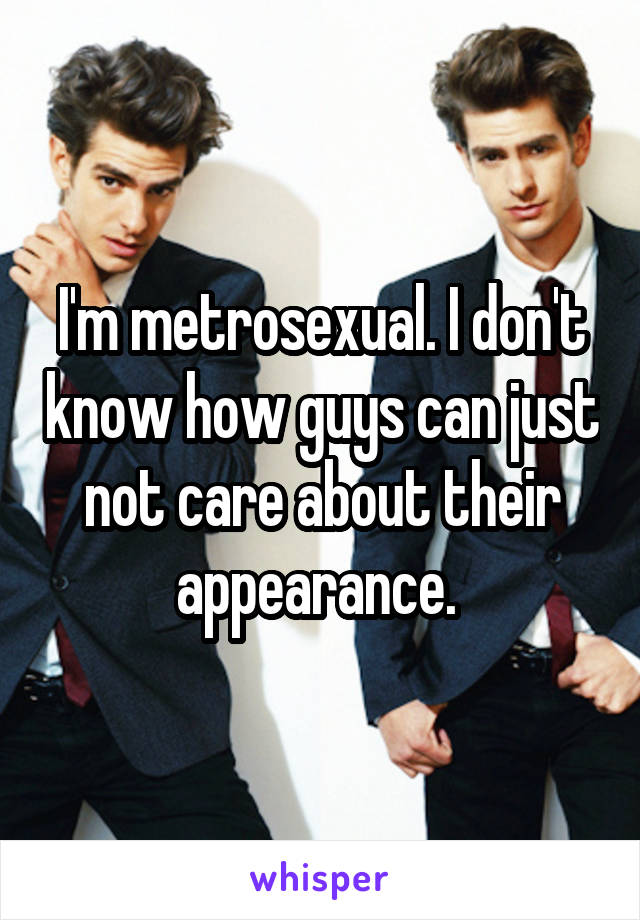 I'm metrosexual. I don't know how guys can just not care about their appearance. 