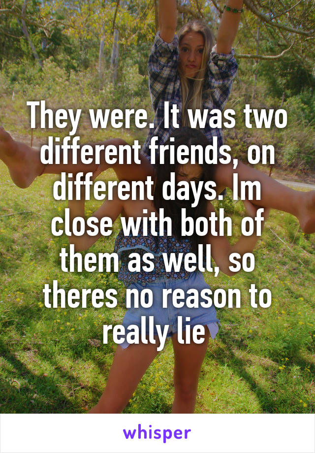 They were. It was two different friends, on different days. Im close with both of them as well, so theres no reason to really lie 