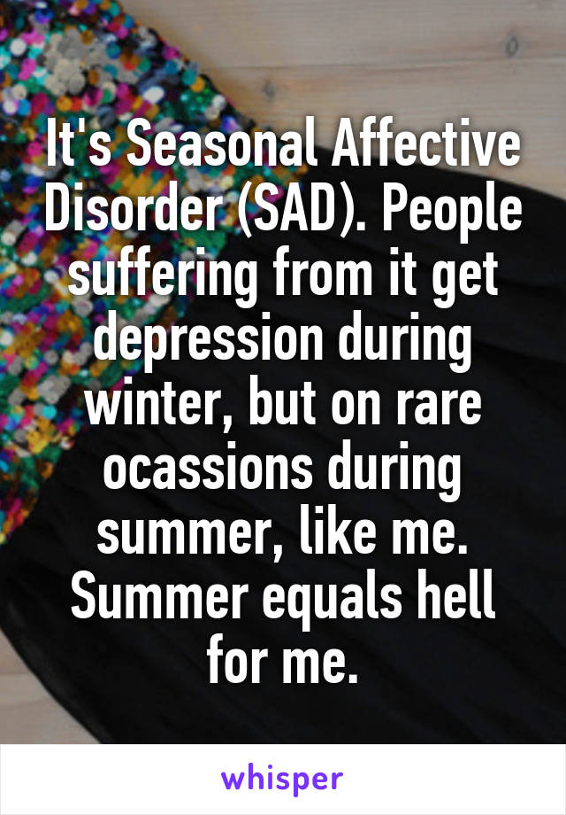 It's Seasonal Affective Disorder (SAD). People suffering from it get depression during winter, but on rare ocassions during summer, like me. Summer equals hell for me.