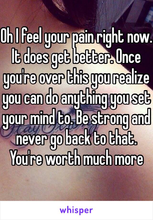 Oh I feel your pain right now. It does get better. Once you're over this you realize you can do anything you set your mind to. Be strong and never go back to that. You're worth much more 