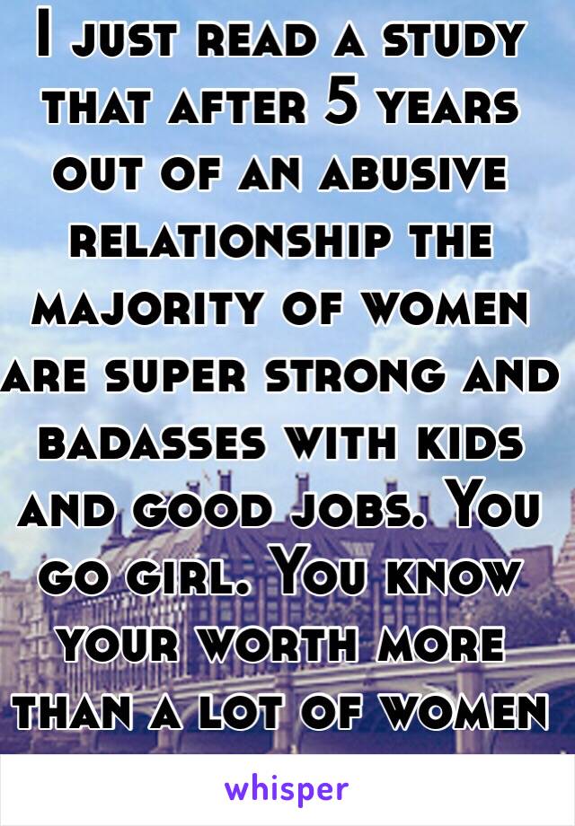 I just read a study that after 5 years out of an abusive relationship the majority of women are super strong and badasses with kids and good jobs. You go girl. You know your worth more than a lot of women do. 
