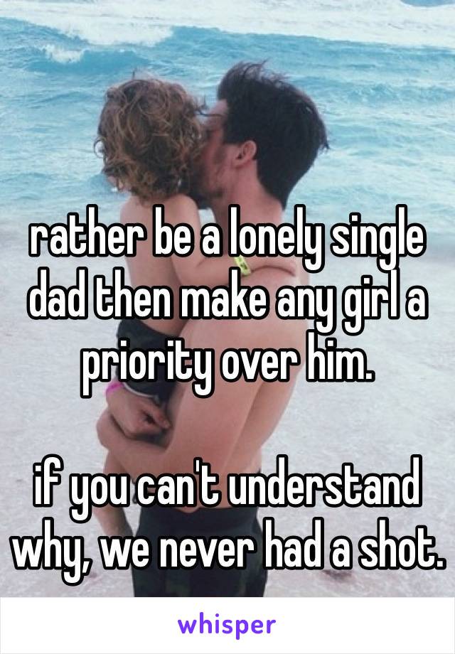 rather be a lonely single dad then make any girl a priority over him. 

if you can't understand why, we never had a shot.