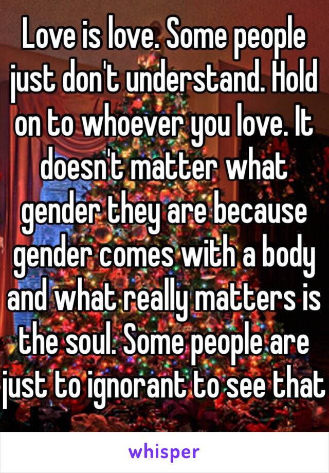 Love is love. Some people just don't understand. Hold on to whoever you love. It doesn't matter what gender they are because gender comes with a body and what really matters is the soul. Some people are just to ignorant to see that