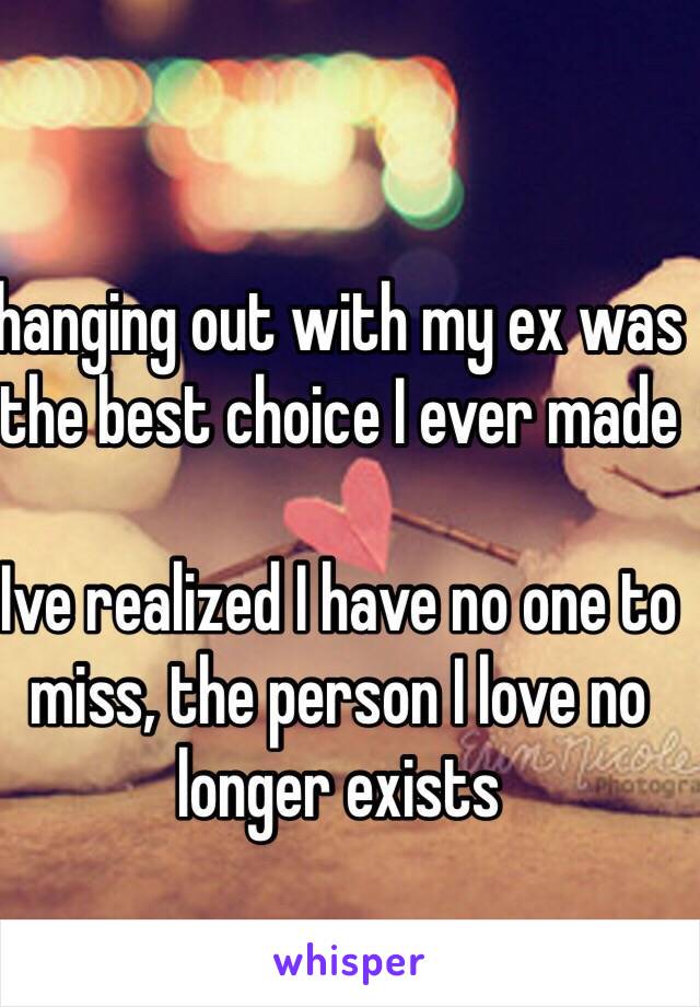 hanging out with my ex was the best choice I ever made

Ive realized I have no one to miss, the person I love no longer exists 