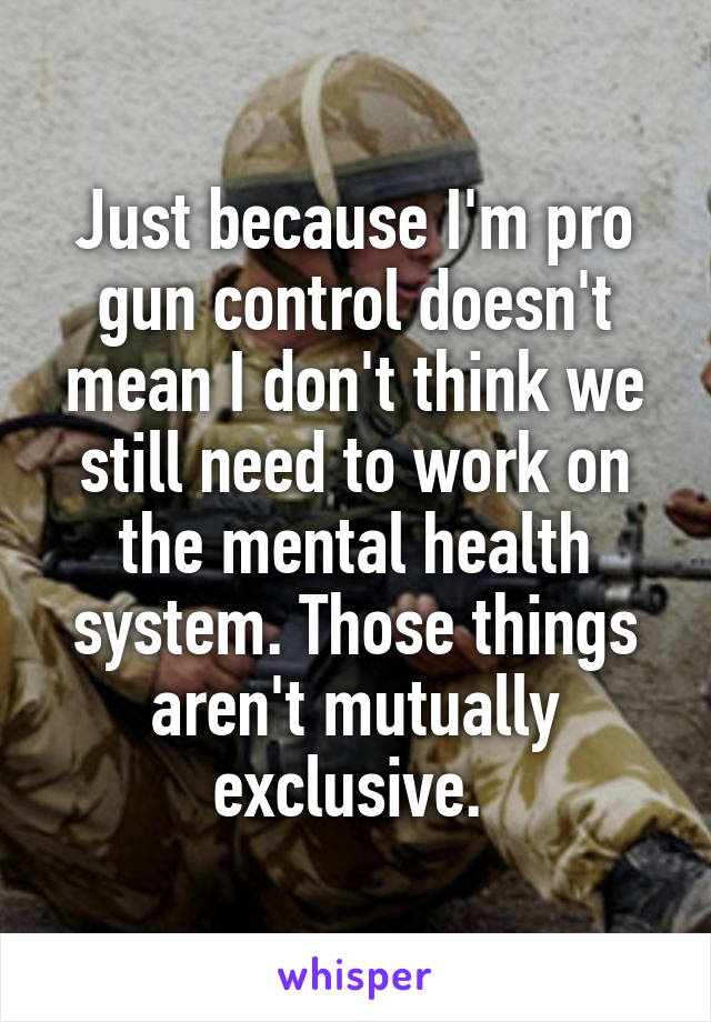 Just because I'm pro gun control doesn't mean I don't think we still need to work on the mental health system. Those things aren't mutually exclusive. 