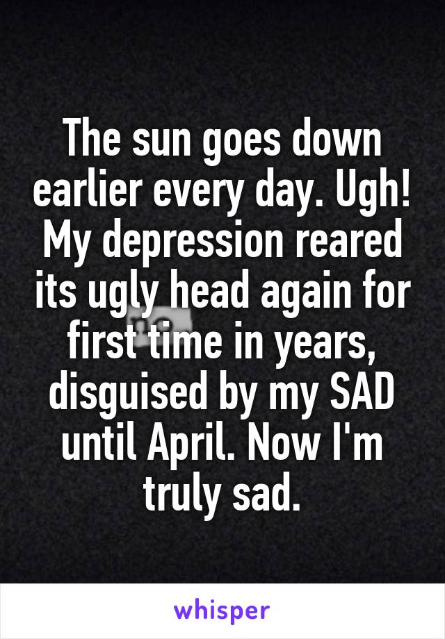 The sun goes down earlier every day. Ugh! My depression reared its ugly head again for first time in years, disguised by my SAD until April. Now I'm truly sad.
