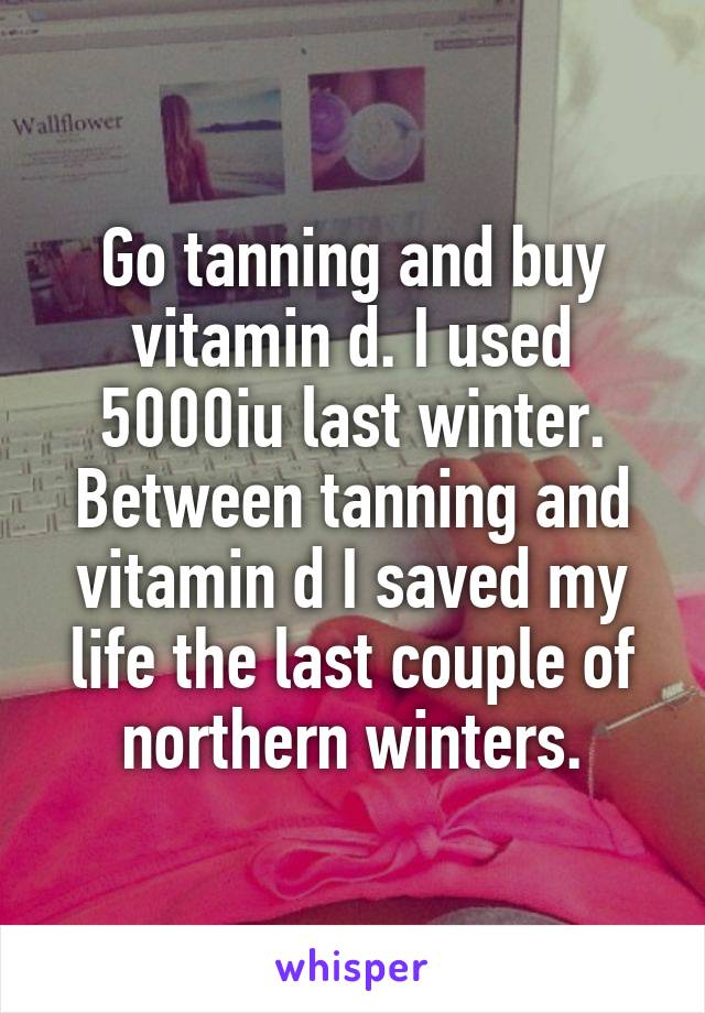 Go tanning and buy vitamin d. I used 5000iu last winter. Between tanning and vitamin d I saved my life the last couple of northern winters.