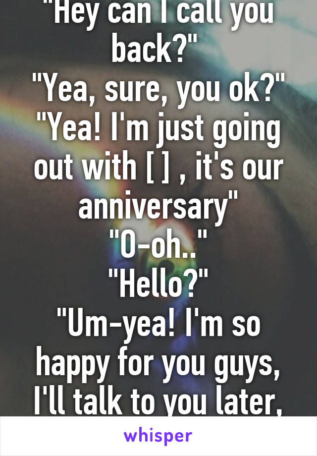 "Hey can I call you back?" 
"Yea, sure, you ok?"
"Yea! I'm just going out with [ ] , it's our anniversary"
"O-oh.."
"Hello?"
"Um-yea! I'm so happy for you guys, I'll talk to you later, bye"