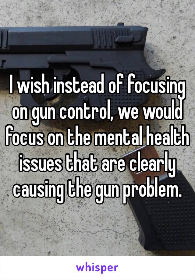 I wish instead of focusing on gun control, we would focus on the mental health issues that are clearly causing the gun problem. 
