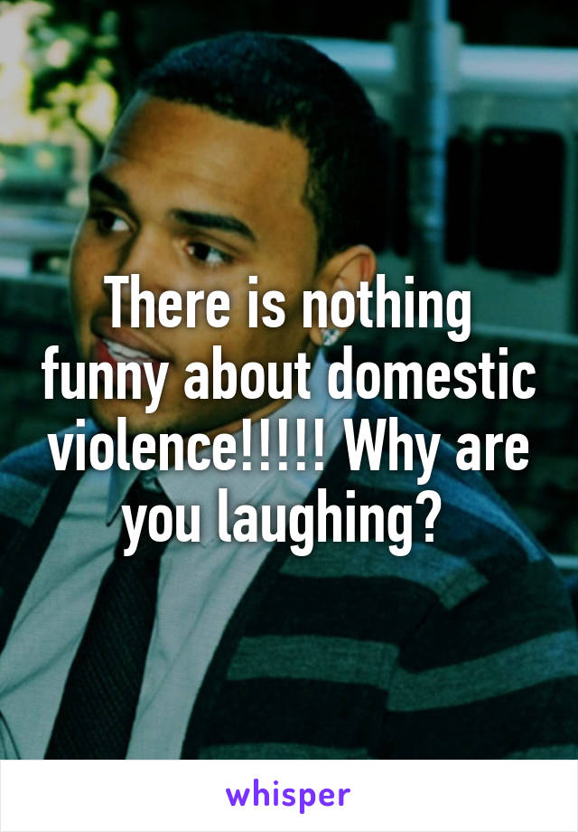 There is nothing funny about domestic violence!!!!! Why are you laughing? 