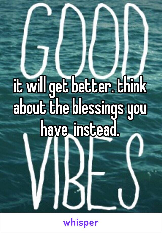 it will get better. think about the blessings you have  instead. 