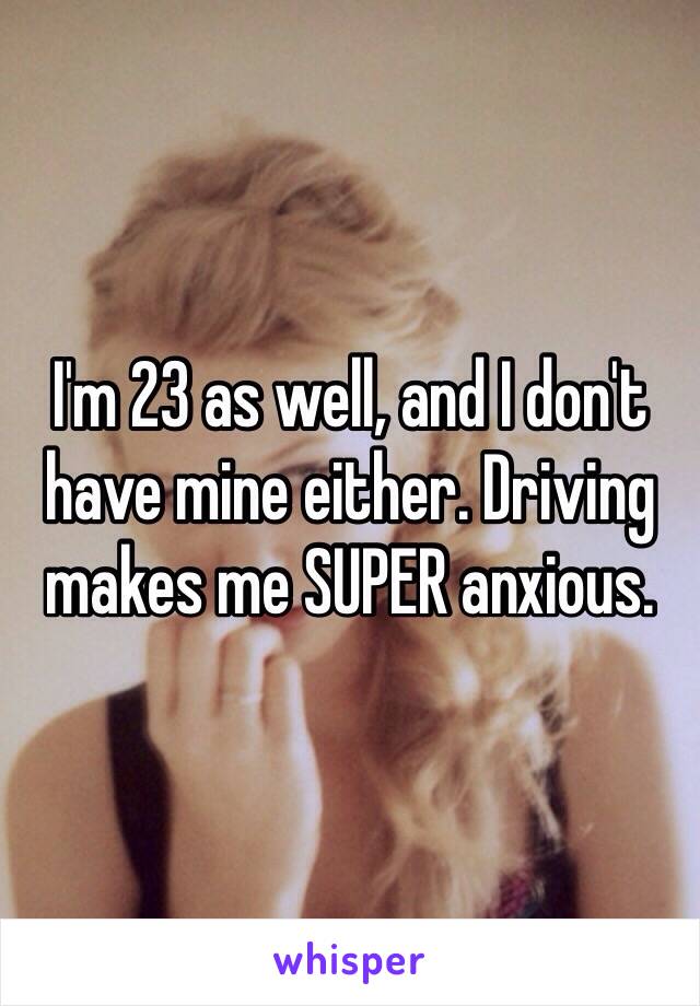 I'm 23 as well, and I don't have mine either. Driving makes me SUPER anxious. 