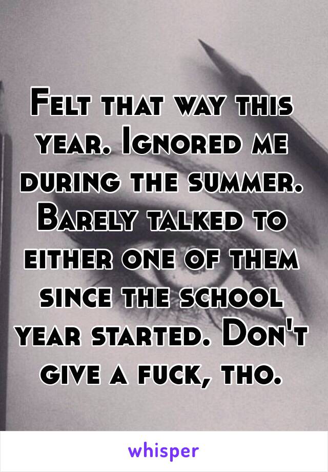 Felt that way this year. Ignored me during the summer. Barely talked to either one of them since the school year started. Don't give a fuck, tho.