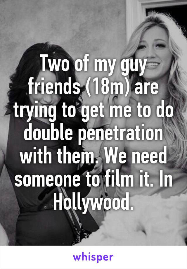 Two of my guy friends (18m) are trying to get me to do double penetration with them. We need someone to film it. In Hollywood.