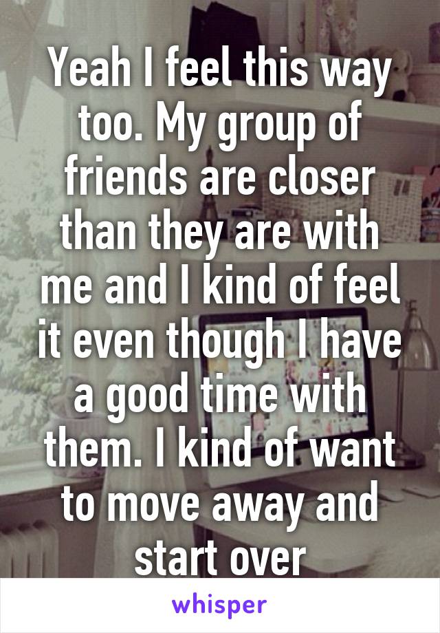 Yeah I feel this way too. My group of friends are closer than they are with me and I kind of feel it even though I have a good time with them. I kind of want to move away and start over
