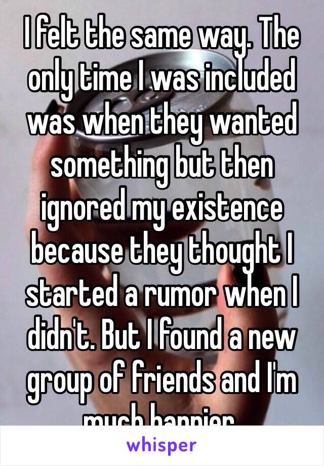 I felt the same way. The only time I was included was when they wanted something but then ignored my existence because they thought I started a rumor when I didn't. But I found a new group of friends and I'm much happier. 