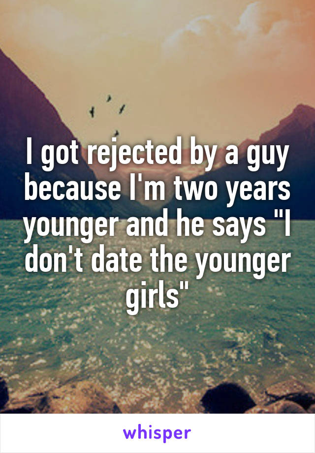 I got rejected by a guy because I'm two years younger and he says "I don't date the younger girls"