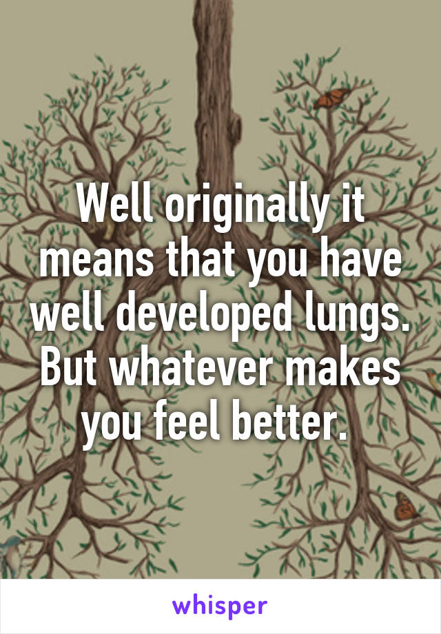 Well originally it means that you have well developed lungs. But whatever makes you feel better. 