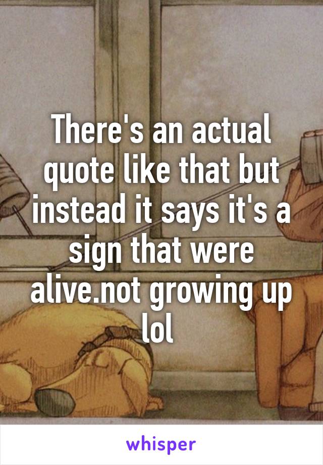 There's an actual quote like that but instead it says it's a sign that were alive.not growing up lol 