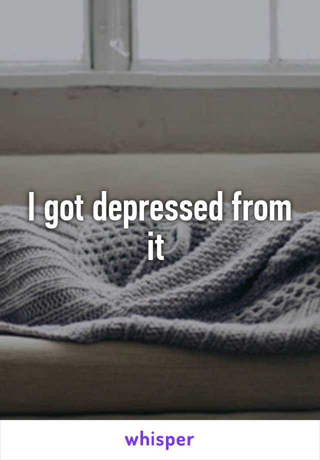 I got depressed from it 