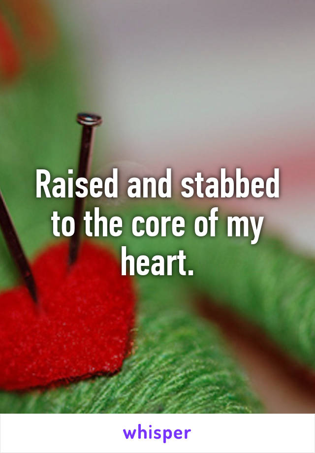 Raised and stabbed to the core of my heart.