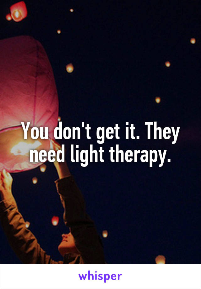 You don't get it. They need light therapy.