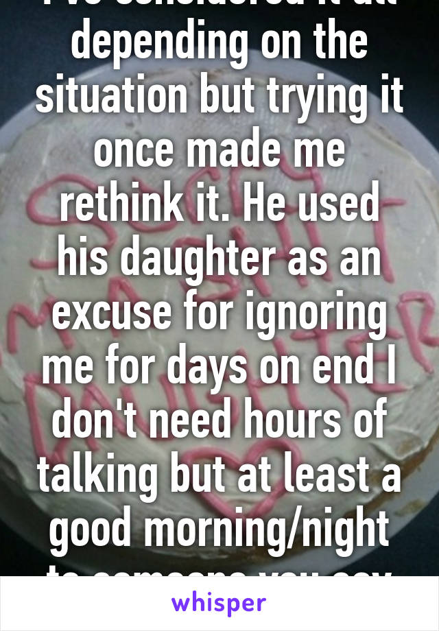 I've considered it all depending on the situation but trying it once made me rethink it. He used his daughter as an excuse for ignoring me for days on end I don't need hours of talking but at least a good morning/night to someone you say you love. 