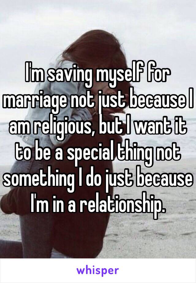 I'm saving myself for marriage not just because I am religious, but I want it to be a special thing not something I do just because I'm in a relationship. 