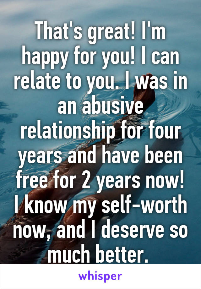 That's great! I'm happy for you! I can relate to you. I was in an abusive relationship for four years and have been free for 2 years now! I know my self-worth now, and I deserve so much better. 