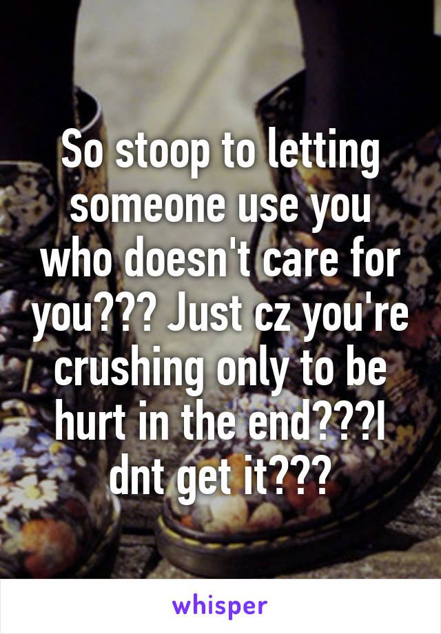 So stoop to letting someone use you who doesn't care for you??? Just cz you're crushing only to be hurt in the end???I dnt get it???