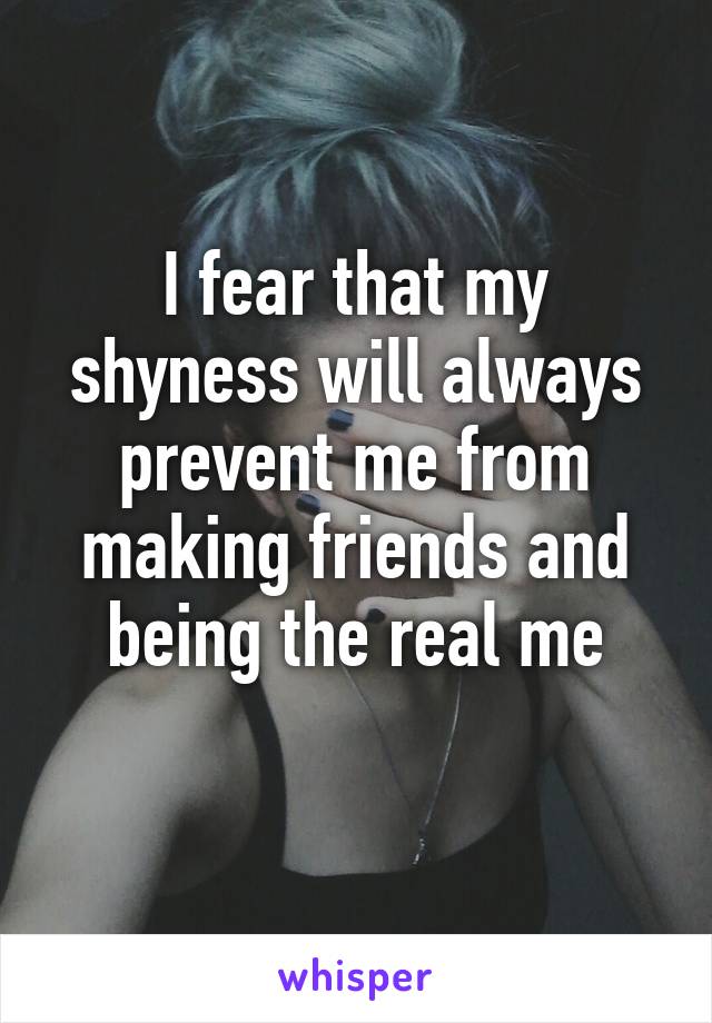 I fear that my shyness will always prevent me from making friends and being the real me
