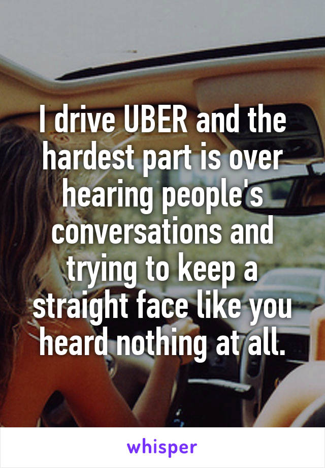 I drive UBER and the hardest part is over hearing people's conversations and trying to keep a straight face like you heard nothing at all.