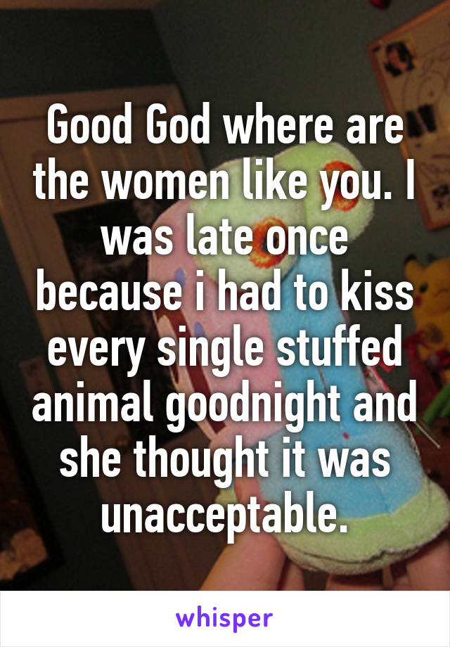 Good God where are the women like you. I was late once because i had to kiss every single stuffed animal goodnight and she thought it was unacceptable.