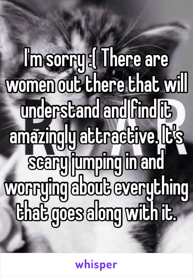 I'm sorry :( There are women out there that will understand and find it amazingly attractive. It's scary jumping in and worrying about everything that goes along with it.