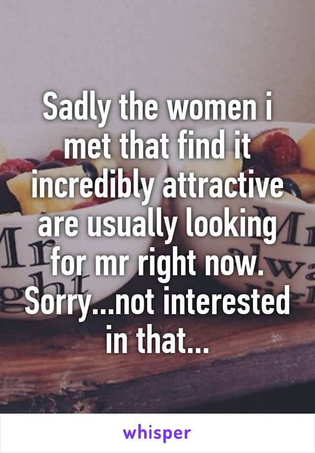 Sadly the women i met that find it incredibly attractive are usually looking for mr right now. Sorry...not interested in that...